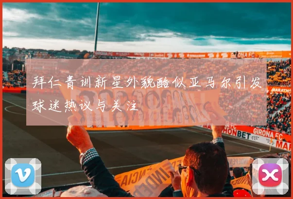 拜仁青训新星外貌酷似亚马尔引发球迷热议与关注