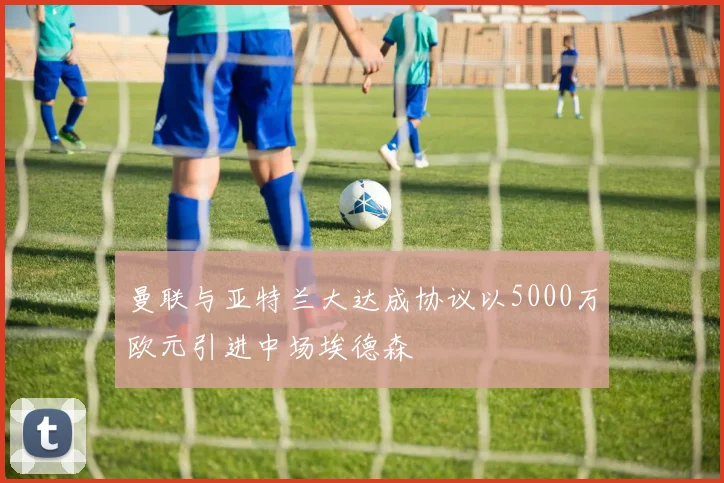 曼联与亚特兰大达成协议以5000万欧元引进中场埃德森