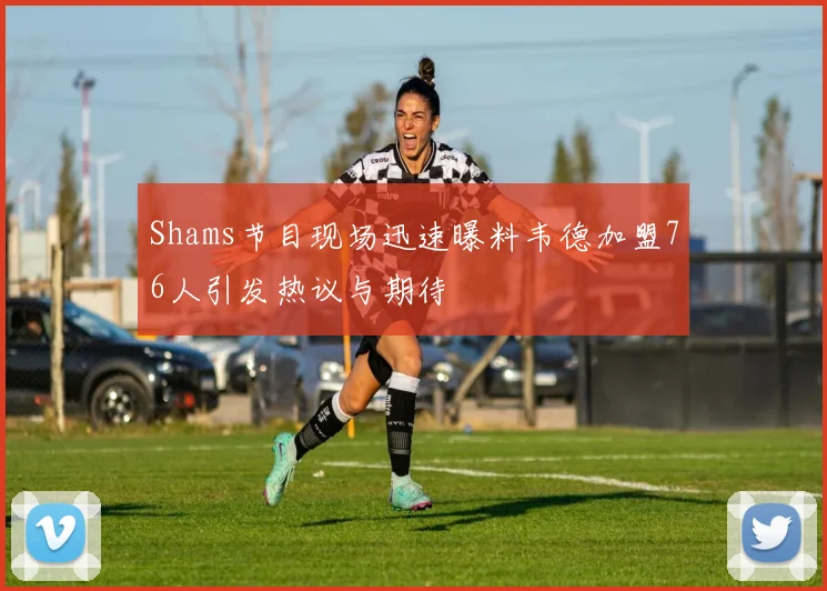 Shams节目现场迅速曝料韦德加盟76人引发热议与期待