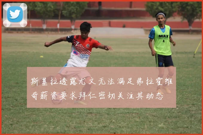 斯基拉透露尤文无法满足弗拉霍维奇薪资要求拜仁密切关注其动态