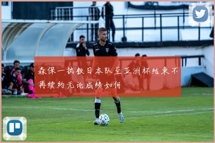 森保一执教日本队至亚洲杯结束不再续约无论成绩如何