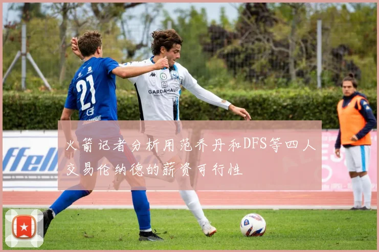 火箭记者分析用范乔丹和DFS等四人交易伦纳德的薪资可行性