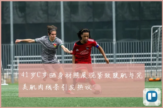 41岁C罗晒身材照展现紧致腹肌与完美肌肉线条引发热议