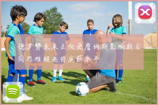 德罗赞未来去向受詹姆斯影响新合同恐难超老将底薪水平