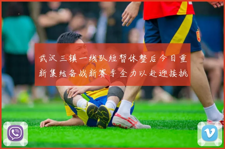 武汉三镇一线队短暂休整后今日重新集结备战新赛季全力以赴迎接挑战