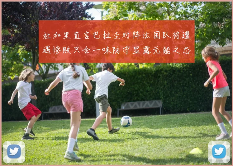 杜加里直言巴拉圭对阵法国队将遭遇惨败只会一味防守显露无能之态