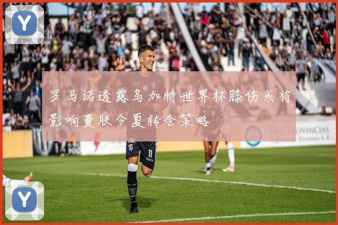 罗马诺透露乌加特世界杯膝伤或将影响曼联今夏转会策略