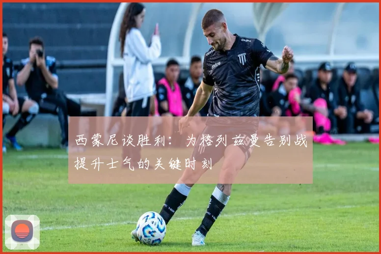 西蒙尼谈胜利：为格列兹曼告别战提升士气的关键时刻